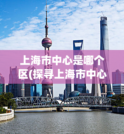 上海市中心是哪个区(探寻上海市中心区域，这个区域位于哪里？)