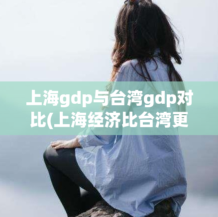 上海gdp与台湾gdp对比(上海经济比台湾更发达？数据揭示真相！)