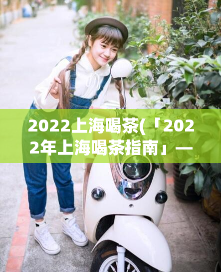 2022上海喝茶(「2022年上海喝茶指南」— 一份详细的上海茶馆推荐指南)