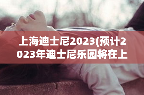 上海迪士尼2023(预计2023年迪士尼乐园将在上海推出令人兴奋的新项目)