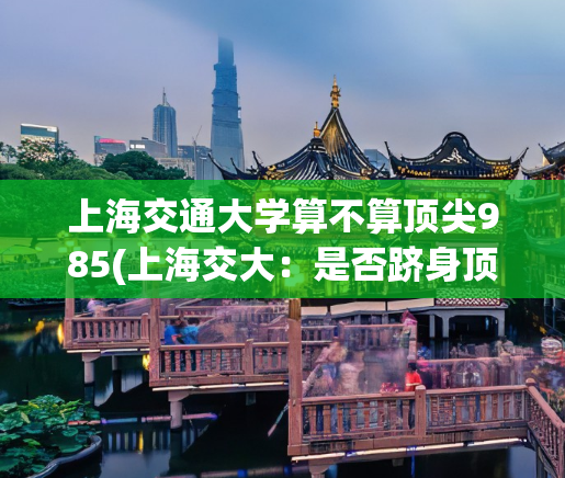 上海交通大学算不算顶尖985(上海交大：是否跻身顶尖985大学？)