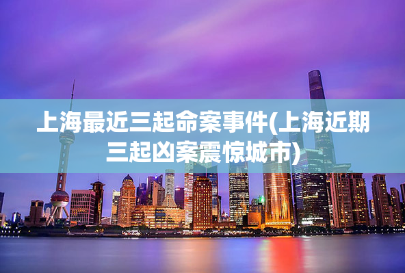 上海最近三起命案事件(上海近期三起凶案震惊城市)