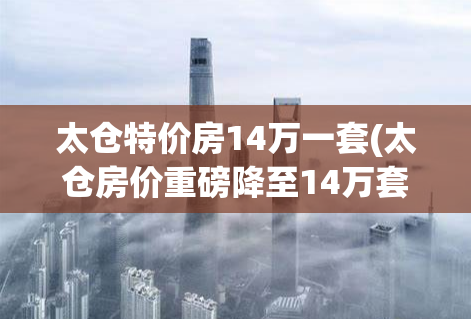 太仓特价房14万一套(太仓房价重磅降至14万套)