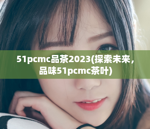 51pcmc品茶2023(探索未来，品味51pcmc茶叶)