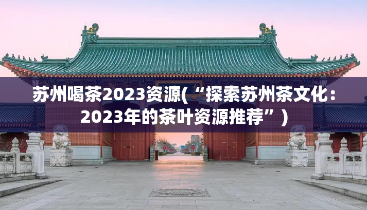 苏州喝茶2023资源(“探索苏州茶文化：2023年的茶叶资源推荐”)