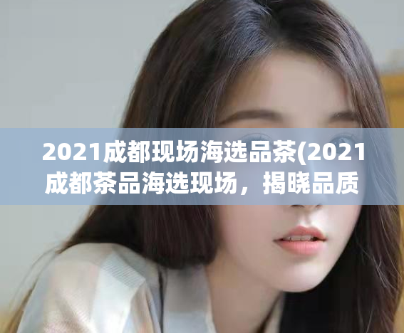 2021成都现场海选品茶(2021成都茶品海选现场，揭晓品质之最)