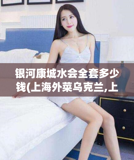 银河康城水会全套多少钱(上海外菜乌克兰,上海千花楼)