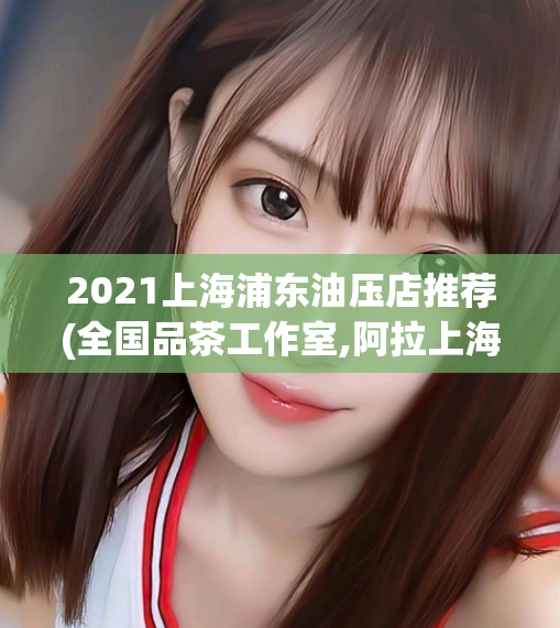 2021上海浦东油压店推荐(全国品茶工作室,阿拉上海后花园419)