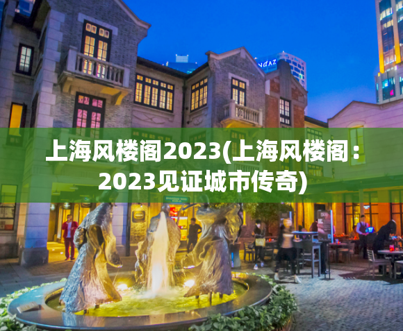 上海风楼阁2023(上海风楼阁：2023见证城市传奇)