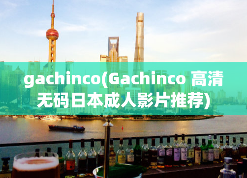 gachinco(Gachinco 高清无码日本成人影片推荐)