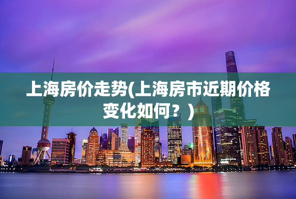 上海房价走势(上海房市近期价格变化如何？)