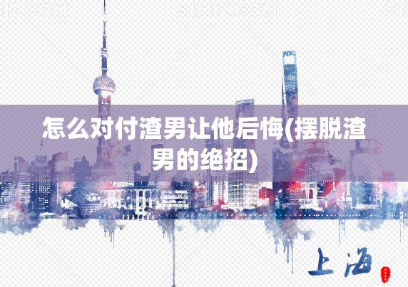 怎么对付渣男让他后悔(摆脱渣男的绝招)