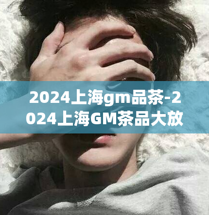 2024上海gm品茶-2024上海GM茶品大放异彩