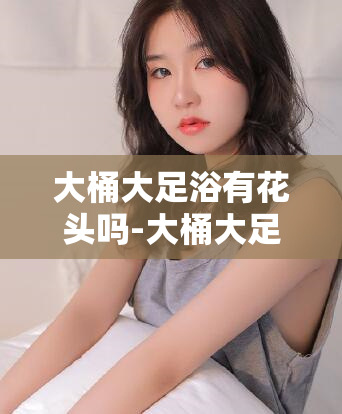 大桶大足浴有花头吗-大桶大足浴的奇特之处