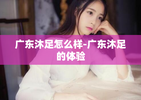 广东沐足怎么样-广东沐足的体验