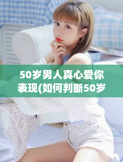 50岁男人真心爱你表现(如何判断50岁男人真心爱你)