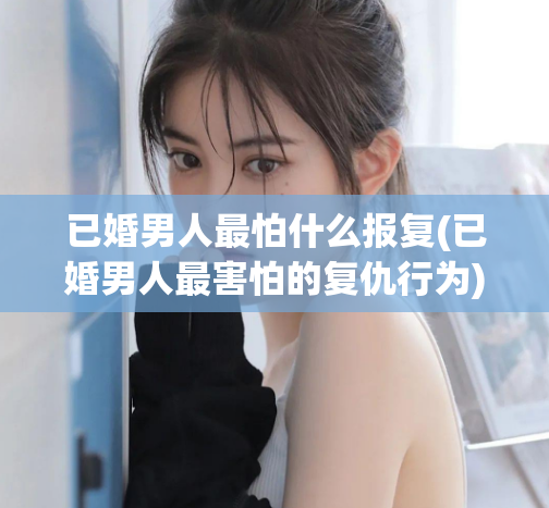 已婚男人最怕什么报复(已婚男人最害怕的复仇行为)